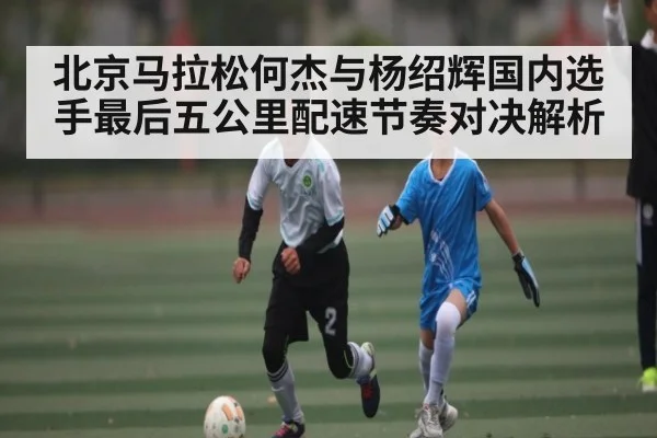 北京马拉松何杰与杨绍辉国内选手最后五公里配速节奏对决解析